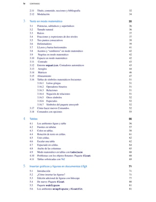 iv CONTENIDO
2.11 Título, contenido, secciones y bibliografía 32
2.12 Modulación 34
3 Texto en modo matemático 35
3.1 Potencias, subíndices y superíndices 36
3.2 Tamaño natural 36
3.3 Raíces 37
3.4 Fracciones y expresiones de dos niveles 37
3.5 Tres puntos consecutivos 39
3.6 Delimitadores 39
3.7 LLaves y barras horizontales 41
3.8 Acentos y “sombreros” en modo matemático 42
3.9 Negritas en modo matemático 42
3.10 Espacio en modo matemático 42
3.11 Centrado 43
3.12 Entorno equation. Contadores automáticos 43
3.13 Arreglos 44
3.14 Matrices 46
3.15 Alineamiento 47
3.16 Tablas de símbolos matemáticos frecuentes 51
3.16.1 Letras griegas 51
3.16.2 Operadores binarios 51
3.16.3 Relaciones 51
3.16.4 Negación de relaciones 51
3.16.5 Otros símbolos 52
3.16.6 Especiales 52
3.16.7 Símbolos del paquete amssymb 52
3.17 Cómo hacer nuevos Comandos. 52
3.18 Comandos con opciones 55
4 Tablas 56
4.1 Los ambientes ﬁgure y table 56
4.2 Fuentes en tabular. 57
4.3 Color en tablas. 58
4.4 Rotación de texto en celdas. 61
4.5 Unir celdas. 62
4.6 Escalar una tabla 62
4.7 Espaciado en celdas. 64
4.8 Ancho de las columnas 65
4.9 Modo matemático en tablas con tabularx 68
4.10 Problemas con los objetos ﬂotantes: Paquete float 68
4.11 Tablas soﬁsticadas con TikZ 69
5 Insertar gráﬁcos y ﬁguras en documentos LATEX 71
5.1 Introducción 71
5.2 ¿Cómo insertar las ﬁguras? 71
5.3 Edición adicional de ﬁguras con Inkscape 77
5.4 De nuevo: Paquete float 80
5.5 Paquete subfigure 81
5.6 Los ambientes wrapfigure y floatflt 81
 
