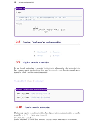 42 TEXTO EN MODO MATEMÁTICO
El texto:
[ overbrace{(x_i-1)}^{K_i}f(x)+underbrace{(x_i-1)}_{K_i}g(x)
= K_i(f(x)+g(x)) ]
produce:
Ki
(xi − 1) f (x) + (xi − 1)
Ki
g(x) = Ki(f (x) + g(x))
Ejemplo 3.8
3.8 Acentos y “sombreros” en modo matemático
ˆı $hat{imath}$ ´a $acute{a}$
¯p $bar{p}$ p $vec{p}$
3.9 Negritas en modo matemático
En una fórmula matemática, el comando boldmath solo aplica negrita a las fuentes de texto.
Para poner en negrita los símbolos se debe usar boldsymbol o pmb. También se puede poner
en negrita toda la expresión matemática usando
hbox{boldmath $ texto $ unboldmath}
cos(x + 2π) = cosxcos(x + 2π) = cosxcos(x + 2π) = cosx $pmb{cos(x+2pi)=cos x}$
cos(x + 2π2π2π) = cosx $cos(x+pmb{2pi})=cos x$
Ejemplo 3.9 (Negrita en modo matemático)
3.10 Espacio en modo matemático
LATEX no deja espacios en modo matemático. Para dejar espacio en modo matemático se usan los
comandos , ; ! : tanto como hspace{}
LaTeX. Walter Mora F., Alex Borbón A.
Derechos Reservados © 2012 Revista digital Matemática, Educación e Internet (www.cidse.itcr.ac.cr/revistamate/)
 