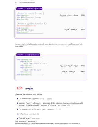 44 TEXTO EN MODO MATEMÁTICO
%estamos en ecuación 3.1 (cap 3)
begin{equation}
log_{2}(xy)=log_2x + log_2y
end{equation}
%sumamos 2 y pasamos a ecuación 3.3
setcounter{equation}{2}
begin{equation}
log_{2}(a^b)=blog_2a
end{equation}
log2(xy) = log2 x + log2 y (3.1)
log2(ab
) = blog2 a (3.3)
Ejemplo 3.12 (Entorno equation)
Una vez establecido el contador, se puede usar el ambiente subequations para lograr una ‘sub-
numeración’:
begin{subequations}
begin{equation}
log_{2}(xy)=log_2x + log_2y
end{equation}
begin{equation}
log_{2}(a^b)=blog_{2}a
end{equation}
end{subequations}
log2(xy) = log2 x + log2 y (3.4a)
log2(ab
) = blog2 a (3.4b)
Ejemplo 3.13 (subequations)
3.13 Arreglos
Para editar una matriz se debe indicar:
Los delimitadores, digamos: left[...right]
Inicio del “array” y el número y alineación de las columnas (centrado (c), alineado a la
izquierda (l) o a la derecha (r)), digamos 3 columnas: begin{array}{lcr}
Los delimitadores de columnas, para 3 columnas: & & & 
“” indica el cambio de ﬁla
Final del “array”: end{array}
LaTeX. Walter Mora F., Alex Borbón A.
Derechos Reservados © 2012 Revista digital Matemática, Educación e Internet (www.cidse.itcr.ac.cr/revistamate/)
 
