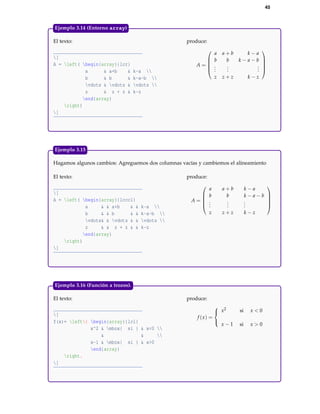 45
El texto:
[
A = left( begin{array}{lcr}
a & a+b & k-a 
b & b & k-a-b 
vdots & vdots & vdots 
z & z + z & k-z
end{array}
right)
]
produce:
A =





a a + b k − a
b b k − a − b
...
...
...
z z + z k − z





Ejemplo 3.14 (Entorno array)
Hagamos algunos cambios: Agreguemos dos columnas vacías y cambiemos el alineamiento
El texto:
[
A = left( begin{array}{lcccl}
a & & a+b & & k-a 
b & & b & & k-a-b 
vdots& & vdots & & vdots 
z & & z + z & & k-z
end{array}
right)
]
produce:
A =





a a + b k − a
b b k − a − b
...
...
...
z z + z k − z





Ejemplo 3.15
El texto:
[
f(x)= left{ begin{array}{lcl}
x^2 & mbox{ si } & x<0 
& & 
x-1 & mbox{ si } & x>0
end{array}
right.
]
produce:
f (x) =



x2 si x < 0
x − 1 si x > 0
Ejemplo 3.16 (Función a trozos).
 