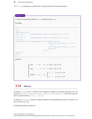 46 TEXTO EN MODO MATEMÁTICO
Nota: mbox se utiliza para escribir texto corriente dentro del modo matemático.
A veces es conveniente anidar un array dentro de otro array,
El código
$$
left{
begin{array}{lclcl}
cos x &=& 0 &Longrightarrow & x=(2k+1),frac{pi}{2};; k in Z
& & & &
sen x &=& -1 &Longrightarrow & x=(4k+3),frac{pi}{2};; k in Z
& & & &
cos(2x)&=&frac{1}{2}&Longrightarrow &left{begin{array}{lcr}
x &=& frac{pi}{6}+kpi;; z in Z
& &
x &=& -frac{pi}{6}+kpi;; z in Z
end{array}
right.
end{array}
right.
$$
produce:



cosx = 0 =⇒ x = (2k + 1) π
2 ; k ∈ Z
senx = −1 =⇒ x = (4k + 3) π
2 ; k ∈ Z
cos(2x) = 1
2 =⇒



x = π
6 + kπ; z ∈ Z
x = −π
6 + kπ; z ∈ Z
Ejemplo 3.17
3.14 Matrices
El entorno array es útil y versátil. Si solo queremos trabajar con matrices podemos usar los
entornos smallmatrix, pmatrix, bmatrix, Bmatrix, vmatrix y Vmatrix. Estos entornos pro-
ducen, respectivamente, ( ), [ ], , | | y || ||.
El entorno smallmatrix produce arreglos ajustados (sin delimitadores), para ser usadas en el
texto normal, e.g. a b
c d .
El código del párrafo anterior es,
LaTeX. Walter Mora F., Alex Borbón A.
Derechos Reservados © 2012 Revista digital Matemática, Educación e Internet (www.cidse.itcr.ac.cr/revistamate/)
 