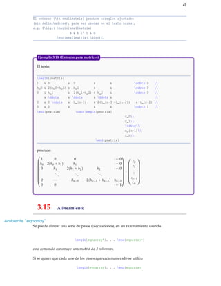 47
El entorno {tt smallmatrix} produce arreglos ajustados
(sin delimitadores), para ser usadas en el texto normal,
e.g. $bigl( begin{smallmatrix}
a & b  c & d
end{smallmatrix} bigr)$.
El texto:
begin{pmatrix}
1 & 0 & 0 & & cdots 0 
h_0 & 2(h_0+h_1) & h_1 & & cdots 0 
0 & h_1 & 2(h_1+h_2) & h_2 & cdots 0 
& ddots & ddots & ddots & 
0 & 0 cdots & h_{n-3} & 2(h_{n-3}+h_{n-2}) & h_{n-2} 
0 & 0 & & & cdots 1 
end{pmatrix} cdotbegin{pmatrix}
c_0
c_1
vdots
c_{n-1}
c_n
end{pmatrix}
produce:










1 0 0 ··· 0
h0 2(h0 + h1) h1 ··· 0
0 h1 2(h1 + h2) h2 ··· 0
...
...
...
0 ··· hn−3 2(hn−3 + hn−2) hn−2
0 0 ··· 1










·








c0
c1
...
cn−1
cn








Ejemplo 3.18 (Entorno para matrices)
3.15 Alineamiento
Ambiente “eqnarray”
Se puede alinear una serie de pasos (o ecuaciones), en un razonamiento usando
begin{eqnarray*}. . . end{eqnarray*}
este comando construye una matriz de 3 columnas.
Si se quiere que cada uno de los pasos aparezca numerado se utiliza
begin{eqnarray}. . . end{eqnarray}
 