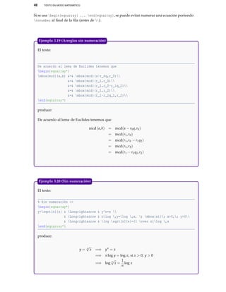 48 TEXTO EN MODO MATEMÁTICO
Si se usa begin{eqnarray} ... end{eqnarray}, se puede evitar numerar una ecuación poniendo
nonumber al ﬁnal de la ﬁla (antes de ).
El texto:
De acuerdo al lema de Euclides tenemos que
begin{eqnarray*}
mbox{mcd}(a,b) &=& mbox{mcd}(a-r_0q,r_0)
&=& mbox{mcd}(r_1,r_0)
&=& mbox{mcd}(r_1,r_0-r_1q_2)
&=& mbox{mcd}(r_1,r_2)
&=& mbox{mcd}(r_1-r_2q_2,r_2)
end{eqnarray*}
produce:
De acuerdo al lema de Euclides tenemos que
mcd(a,b) = mcd(a − r0q,r0)
= mcd(r1,r0)
= mcd(r1,r0 − r1q2)
= mcd(r1,r2)
= mcd(r1 − r2q2,r2)
Ejemplo 3.19 (Arreglos sin numeración)
El texto:
% Sin numeración >>
begin{eqnarray*}
y=sqrt[n]{x} & Longrightarrow & y^n=x 
& Longrightarrow & nlog ,y=log ,x, ; mbox{si}; x>0,; y>0
& Longrightarrow & log sqrt[n]{x}={1 over n}log ,x
end{eqnarray*}
produce:
y = n
√
x =⇒ yn
= x
=⇒ nlog y = log x; si x > 0, y > 0
=⇒ log n
√
x =
1
n
log x
Ejemplo 3.20 (Sin numeración)
 