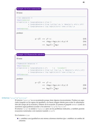 49
El texto:
% Con numeración >>
begin{eqnarray}
y=sqrt[n]{x} & Longrightarrow & y^n=x 
& Longrightarrow & nlog ,y=log ,x; ; mbox{si}; x>0,; y>0
& Longrightarrow & log sqrt[n]{x}={1 over n}log ,x
end{eqnarray}
produce:
y = n
√
x =⇒ yn
= x (3.5)
=⇒ nlog y = log x, si x > 0, y > 0 (3.6)
=⇒ log n
√
x =
1
n
log x (3.7)
Ejemplo 3.21 (Con numeración)
El texto
% Numeración selectiva >>
begin{eqnarray}
y=sqrt[n]{x} & Longrightarrow & y^n = x nonumber
& Longrightarrow & nlog ,y= log ,x, ; mbox{si}; x>0,; y>0
& Longrightarrow & log sqrt[n]{x}={1 over n}log ,x
end{eqnarray}
produce:
y = n
√
x =⇒ yn
= x
=⇒ nlog y = log x, si x > 0, y > 0 (3.8)
=⇒ log n
√
x =
1
n
log x (3.9)
Ejemplo 3.22 (Numeración selectiva)
Entornos “align” y “multline”
El entorno ‘eqnarray’ no se recomienda porque tiene algunos inconvenientes: Produce un espa-
ciado irregular en los signos de igualdad y no hacen ningún intento para evitar la sobreimpre-
sión del cuerpo de la ecuación y número de la ecuación. Si usamos el paquete amsmath (como lo
asumimos aquí) podemos acceder a los entornos “align”y “multline”
El entorno ‘align’ es similar a ‘eqnarray’ pero sin los problemas indicados, y también permite
ecuaciones numeradas o sin numerar (usando align*).
En el entorno align:
&= establece una igualdad en una misma columnas mientras que & establece un cambio de
columna.
 