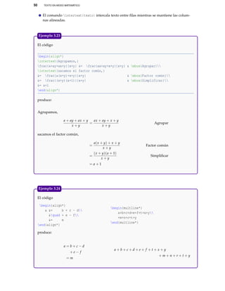 50 TEXTO EN MODO MATEMÁTICO
El comando intertext{texto} intercala texto entre ﬁlas mientras se mantiene las colum-
nas alineadas.
El código
begin{align*}
intertext{Agrupamos,}
frac{a+ay+ax+y}{x+y} &= frac{ax+ay+x+y}{x+y} & mbox{Agrupar}
intertext{sacamos el factor común,}
&= frac{a(x+y)+x+y}{x+y} & mbox{Factor común}
&= frac{(x+y)(a+1)}{x+y} & mbox{Simplificar}
&= a+1
end{align*}
produce:
Agrupamos,
a + ay + ax + y
x + y
=
ax + ay + x + y
x + y
Agrupar
sacamos el factor común,
=
a(x + y) + x + y
x + y
Factor común
=
(x + y)(a + 1)
x + y
Simpliﬁcar
= a + 1
Ejemplo 3.23
El código
begin{align*}
a &= b + c - d
&quad + e - f
&= m
end{align*}
begin{multline*}
a+b+c+d+e+f+t+x+y
+m+n+r+t+y
end{multline*}
produce:
a = b + c − d
+ e − f
= m
a + b + c + d + e + f + t + x + y
+ m + n + r + t + y
Ejemplo 3.24
 