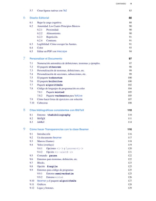 CONTENIDO v
5.7 Crear ﬁguras nativas con TikZ 83
6 Diseño Editorial 88
6.1 Bajar la carga cognitiva 88
6.2 Amenidad: Los Cuatro Principios Básicos 90
6.2.1 Proximidad. 90
6.2.2 Alineamiento. 90
6.2.3 Repetición. 91
6.2.4 Contraste. 91
6.3 Legibilidad: Cómo escoger las fuentes. 91
6.4 Color 93
6.5 Editar un PDF con Inkscape 94
7 Personalizar el Documento 97
7.1 Numeración automática de deﬁniciones, teoremas y ejemplos. 97
7.2 El paquete ntheorem 98
7.3 Personalización de teoremas, deﬁniciones, etc. 99
7.4 Personalización de secciones, subsecciones, etc. 99
7.5 El paquete todonotes 100
7.6 El paquete boiboites 100
7.7 Paquete algorithm2e 102
7.8 Código de lenguajes de programación en color 104
7.8.1 Paquete minted 105
7.8.2 Paquete verbments para TeXLive 105
7.9 Cómo hacer listas de ejercicios con solución 107
7.10 Cabeceras 108
8 Citas bibliográﬁcas consistentes con BibTeX 110
8.1 Entorno thebibliography 110
8.2 BibTEX 111
8.3 JabRef 114
9 Cómo hacer Transparencias con la clase Beamer 116
9.1 Introducción 116
9.2 Un documento Beamer 117
9.3 Marcos (frames) 118
9.4 Velos (overlays) 119
9.4.1 Opciones <i-> y uncover<i-> 120
9.4.2 Opción <i-|alert@ i> 121
9.5 Comando pause. 122
9.6 Entornos para teoremas, deﬁnición, etc. 122
9.7 Blocks. 123
9.8 Opción fragile 125
9.9 Entornos para código de programas 125
9.9.1 Entorno semiverbatim 125
9.9.2 Entorno minted 126
9.10 Beamer y el paquete algorithm2e 127
9.11 Gráﬁcos 128
9.12 Ligas y botones. 129
 