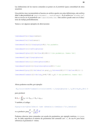 53
Las deﬁniciones de los nuevos comandos se ponen en el preámbulo (para comodidad de otros
usuarios).
Una práctica muy recomendada es hacerse un archivo aparte con estas deﬁniciones, este archivo
debe ir sin preámbulo ni begin{document}...end{document}. Si el archivo es “miscmds.tex”,
éste se invoca en el preámbulo con input{miscmds.tex}. Este archivo puede estar en el direc-
torio de trabajo preferiblemente.
Vamos a ver algunos ejemplos de abreviaciones
newcommand{bc}{begin{center}}
newcommand{ec}{end{center}}
newcommand{ds}[1]{displaystyle{#1}} %un parámetro
newcommand{sii}{Leftrightarrow}
newcommand{gfrac}[2]{ds{frac{#1}{#2}}} % dos parámetros. Usamos ds{}
newcommand{imp}{Longrightarrow}
newcommand{wvec}[1]{overrightarrow{#1}}
newcommand{wvecb}[1]{blueoverrightarrow{#1}} % azul
newcommand{proy}[2]{ds{mbox{rm proy}_{_{dswvecb{#2}}}^{^{ds{vec{#1}}}} }}
newcommand{sumauk}[2]{ds{sum_{k=#1}^{#2} u_k}} % dos parámetros. Usamos ds{}
Ahora podemos escribir, por ejemplo:
$S_{color{red}N}=sumauk{1}{{color{red}N}} ,Longrightarrow , S_{N+1}=S_N+u_{N+1} $
para producir
Si SN =
N
∑
k=1
uk =⇒ SN+1 = SN + uN+1
Y también, el código:
$proy{v}{w}=gfrac{wvec{v} cdot wvecb{w}}{||wvecb{w}||^2},wvecb{w}$
va a producir: proy
−→v
−→w
=
−→v · −→w
||−→w ||2
−→w
Podemos abreviar otros comandos con ayuda de parámetros, por ejemplo matrices, minipage,
etc. Se debe especiﬁcar el número de parámetros del comando con [n], Se usa #k para hacer
referencia al parámetro k−ésimo.
 
