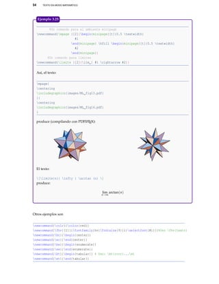 54 TEXTO EN MODO MATEMÁTICO
%Un comando para el ambiente minipage
newcommand{mpage }[2]{begin{minipage}[t]{0.5 textwidth}
#1
end{minipage} hfill begin{minipage}[t]{0.5 textwidth}
#2
end{minipage}}
%Un comando para límites
newcommand{limite }[2]{lim_{ #1 rightarrow #2}}
Así, el texto:
mpage{
centering
includegraphics{images/ML_fig13.pdf}
}{
centering
includegraphics{images/ML_fig14.pdf}
}
produce (compilando con PDFLATEX):
El texto:
[limite{n}{ infty } arctan (n) ]
produce:
lim
n→∞
arctan(n)
Ejemplo 3.25
Otros ejemplos son
newcommand{colr}{color{red}}
newcommand{fhv}[1]{{fontfamily{hv}fontsize{9}{1}selectfont{#1}}}%Uso fhv{texto}
newcommand{bc}{begin{center}}
newcommand{ec}{end{center}}
newcommand{be}{begin{enumerate}}
newcommand{ee}{end{enumerate}}
newcommand{bt}{begin{tabular}} % Uso: bt{cccc}...et
newcommand{et}{end{tabular}}
 