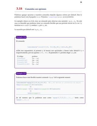 55
3.18 Comandos con opciones
Podemos agregar opciones a nuestros comandos dejando algunos valores por default. Esto lo
podemos hacer con el paquete xargs: Ponemos usepackage{xargs} en el preámbulo.
Un ejemplo clásico es el de crear un comando para abreviar una sucesión: x0,x1,...xn. En este
caso, es deseable que podamos tener un comando ﬂexible que nos permita iniciar en 0 o en 1 y
terminar en n o en k y cambiar xi por ui , etc.
La sucesión por default será x0,x1,...xn.
El comando
newcommandx*coord[3][1=0, 3=n]{#2_{#1},ldots,#2_{#3}}
recibe tres argumentos, el primero y el tercero son opcionales y tienen valor default 0 y n
respectivamente, por eso aparece [1=0, 3=n]. El parámetro #2 permite elegir x, u, etc.
El código: produce:
$coord{x}$ (x1,...,xn)
$coord[0]{y}$ (y0,...,yn)
$coord{z}[m]$ (z1,...,zm)
$coord[0]{t}[m]$ (t0,...,tm)
Ejemplo 3.26
Podemos hacer más ﬂexible nuestro comando ‘mpage’ de la siguiente manera
newcommandx*mpage[4][1=0.45,2=0.45]{ %#1 y #2 definen el porcentaje de página
begin{minipage}[t]{#1textwidth}
#3
end{minipage} hfill begin{minipage}[t]{#2textwidth}
#4
end{minipage}}}
de tal manera que lo podemos usar como mpage[0.7][0.2]{...}{...} tanto como
mpage{...}{...}
Ejemplo 3.27
 