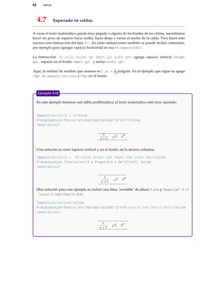 64 TABLAS
4.7 Espaciado en celdas.
A veces el texto matemático queda muy pegado a alguno de los bordes de las celdas, necesitamos
hacer un poco de espacio hacia arriba, hacia abajo o variar el ancho de la celda. Para hacer esto
usamos una instrucción del tipo @{}. En estas instrucciones también se puede incluir comandos,
por ejemplo para agregar espacio horizontal se usa @{hspace{5cm}}.
La instrucción @{vrule height xpt depth ypt width zpt} agrega espacio vertical: height
xpt, espacio en el fondo: depth ypt y ancho: width zpt.
Aquí, la unidad de medida que usamos es 1 pt = 1
72 pulgada. En el ejemplo que sigue se agega
15pt de espacio vertical y 10pt en el fondo.
En este ejemplo tenemos una tabla problemática: el texto matemático está muy ajustado.
begin{tabular}{l l l}hline
$displaystylefrac{x}{x+1}$&$sqrt{x}$&$x^{2^n}$hline
end{tabular}
x
x + 1
√
x x2n
Una solución es crear espacio vertical y en el fondo, en la tercera columna.
begin{tabular}{l l l@{vrule height 15pt depth 10pt width 0pt}}hline
$displaystyle frac{x}{x+1}$ & $sqrt{x}$ & $x^{2^n}$ hline
end{tabular}
x
x + 1
√
x x2n
Otra solución para este ejemplo es incluir una línea ’invisible’ de altura 0.8cm y ‘baseline’ -0.3:
rule[-0.3cm]{0cm}{0.8cm}
begin{tabular}{ccc}hline
$displaystylefrac{x}{x+1}$&$sqrt{x}$&$x^{2^n}$rule[-0.3cm]{0cm}{0.8cm}hline
end{tabular}
x
x + 1
√
x x2n
Ejemplo 4.10
 