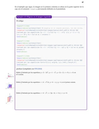 67
En el ejemplo que sigue, la imagen en la primera columna se alinea en la parte superior de la
caja con el comando imagetop previamente deﬁnido en el preámbulo.
El código:
hspace*{-2.8cm}
begin{tabular}{p{2cm}p{13cm}} %imagetop es un comando personal, ver más arriba.
imagetop{includegraphics[width=2cm]{images/exersolido21.pdf}}& Sólido $Q$
limitado por las superficies $y = 2 - 2 x^2;$ $y = 1 - x^2; ;; y + 2 z = 2;
;; x = 0$ y $z = 0;$ en el I octante.
end{tabular}
hspace*{-2.8cm}
begin{tabular}{p{2cm}p{13cm}}
imagetop{includegraphics[width=2cm]{images-cap2/exersolido19.pdf}}& Sólido $Q$
limitado por las superficies $z = 4 - x^2/4;$ $y = 6 - x;$ y $y = 4,$ en el primer
octante.
end{tabular}
hspace*{-2.8cm}
begin{tabular}{p{2cm}p{13cm}}
imagetop{includegraphics[width=2cm]{images-cap2/exersolido20.pdf}}& Sólido $Q$
limitado por las superficies $z=4-x^2;;; x+2y=4; ;; z=4$ y $z=y=0.$
end{tabular}
produce (compilado con PDFLaTeX):
X
Y
Z
1
1 2
1
Sólido Q limitado por las superﬁcies y = 2 − 2x2; y = 1 − x2; y + 2z = 2; x = 0 y z = 0; en
el I octante.
X
Y
Z
4
4
6
4
6
Sólido Q limitado por las superﬁcies z = 4 − x2/4; y = 6 − x; y y = 4, en el primer octante.
X
Y
Z
2
4
1
2
4
Sólido Q limitado por las superﬁcies z = 4 − x2; x + 2y = 4; z = 4 y z = y = 0.
Ejemplo 4.13 (Figuras en el margen izquierdo)
 