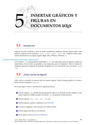 5
INSERTAR GRÁFICOS Y
FIGURAS EN
DOCUMENTOS LATEX
5.1 Introducción
Además de texto corriente y texto en modo matemático, podemos insertar ﬁguras tales como
gráﬁcos y ﬁguras en los formatos ”.pdf”, ”.png”,“.jpg”, ”.gif”, etc., o ﬁguras nativas, gen-
eradas directamente con algún paquete LATEX (Tiks, PSTricks, TeXDraw,...).
¿Cuál es el formato de imagen adecuado?
Los formatos .eps (Encapsulated PostScript) y .pdf son adecuados para las ﬁguras usuales en
matemáticas. Se ven bien en pantalla y son adecuados para la impresión. Para el manejo de
imágenes generales (capturas de pantalla, fotografía, etc.) es conveniente usar el formato .png o
.jpg.
5.2 ¿Cómo insertar las ﬁguras?
Aquí vamos a describir la manera fácil de insertar ﬁguras. Todo el manejo gráﬁco lo vamos a
hacer usando el paquete graphicx.
En lo que sigue, vamos a considerar las siguientes tareas,
1 Insertar ﬁguras .eps (PostScript Encapsulado): Este es un formato de alta calidad y el de
mayor soporte en LATEX (aunque el formato .pdf ha ganado mucho terreno).
2 Insertar ﬁguras .jpg, .png, .gif, .pdf, etc.
3 Insertar ﬁguras cuando compilamos con PDFLaTeX
4 Convertir imágenes a otro formato con Software libre.
5 Extraer ﬁguras de libros o de Internet.
6 Crear ﬁguras nativas con Tikz, LaTeXDraw.
LaTeX. Walter Mora F., Alex Borbón A.
Derechos Reservados © 2012 Revista digital Matemática, Educación e Internet (www.cidse.itcr.ac.cr/revistamate/)
71
 