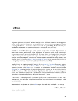 Prefacio
Esta es la versión 2012 del libro. Se han corregido varios errores en el código de los ejemplos,
se han creado nuevas secciones y se han ampliado otras, además de reubicar algunas. El texto
cubre aspectos básicos e intermedios sobre composición tipográﬁca LATEX, diseño editorial, pre-
sentaciones Beamer, edición adicional de gráﬁcos y ﬁguras con Inkscape y Tikz.
También se desarrollan tópicos que tienen que ver con paquetes especiales. Algunas veces la
descripción se hace “por ejemplos”, dada la bastedad del tema. Los temas que se han incluido
son los tópicos más frecuentes en la edición de libros y artículos sobre matemáticas, educación,
software y programación, según nuestra experiencia. Incluye nuevos paquetes y nuevos coman-
dos que resuelven problemas cotidianos de edición de textos matemáticos de una manera más
sencilla. Ahora se considera TEXLive - Ubuntu y MiKTEX-Windows, nuevas cosas en diseño editorial
e infografía y una nueva presentación de los ejemplos (basada en TikZ).
La edición 2010 fue implementada en Windows XP con MiKTEX 2.8 y Texmaker. Esta nueva edición
se implementó con la distribución TeX Live 2011 y los editores TeXmaker 3.2.1 y TeXstudio 2.2 (en
algunas ocasiones) sobre Ubuntu 11.10. En general, no debería haber problema en usar el motor
MiKtTeX o TeX Live para compilar el código de los ejemplos (excepto tal vez un par de casos en
Windows 7, pero se indica cómo solucionar el problema). Este texto se ha usado en algunos
cursos en el Instituto Tecnológico de Costa Rica y se usa frecuentemente en la revista digital de
Matemática, Educación e Internet en la edición de artículos y libros.
Agradecemos a todas las personas que nos han ayudado con la lectura detenida del libro, seña-
lando errores en el texto y el código, inconsistencias, sugiriendo nuevas secciones y por todos
sus comentarios.
Se puede pedir un machote del código LaTeX de este libro, solo debe solicitarlo a los autores.
W. MORA, A. BORBÓN.
Cartago, Costa Rica. Enero 2012.
vii
 