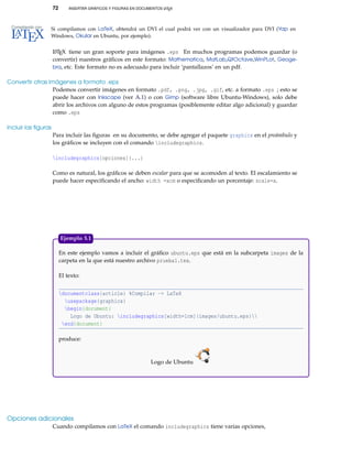 72 INSERTAR GRÁFICOS Y FIGURAS EN DOCUMENTOS LATEX
Si compilamos con LaTeX, obtendrá un DVI el cual podrá ver con un visualizador para DVI (Yap en
Windows, Okular en Ubuntu, por ejemplo).
LATEX tiene un gran soporte para imágenes .eps En muchos programas podemos guardar (o
convertir) nuestros gráﬁcos en este formato: Mathematica, MatLab,QtOctave,WinPLot, Geoge-
bra, etc. Este formato no es adecuado para incluir ‘pantallazos’ en un pdf.
Convertir otras imágenes a formato .eps
Podemos convertir imágenes en formato .pdf, .png, .jpg, .gif, etc. a formato .eps ; esto se
puede hacer con Inkscape (ver A.1) o con Gimp (software libre Ubuntu-Windows), solo debe
abrir los archivos con alguno de estos programas (posiblemente editar algo adicional) y guardar
como .eps
Incluir las ﬁguras
Para incluir las ﬁguras en su documento, se debe agregar el paquete graphicx en el preámbulo y
los gráﬁcos se incluyen con el comando includegraphics.
includegraphics[opciones]{...}
Como es natural, los gráﬁcos se deben escalar para que se acomoden al texto. El escalamiento se
puede hacer especiﬁcando el ancho: width =xcm o especiﬁcando un porcentaje: scale=x.
En este ejemplo vamos a incluir el gráﬁco ubuntu.eps que está en la subcarpeta images de la
carpeta en la que está nuestro archivo prueba1.tex.
El texto:
documentclass{article} %Compilar -> LaTeX
usepackage{graphicx}
begin{document}
Logo de Ubuntu: includegraphics[width=1cm]{images/ubuntu.eps}
end{document}
produce:
Logo de Ubuntu
Ejemplo 5.1
Opciones adicionales
Cuando compilamos con LaTeX el comando includegraphics tiene varias opciones,
 