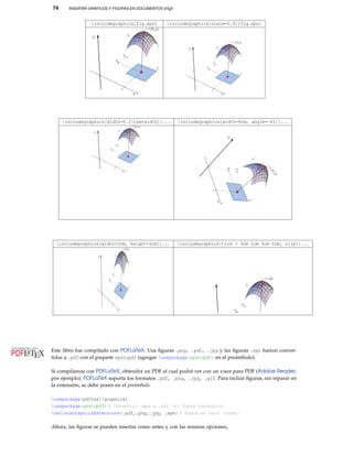 74 INSERTAR GRÁFICOS Y FIGURAS EN DOCUMENTOS LATEX
includegraphics{fig.eps} includegraphics[scale=0.8]{fig.eps}
includegraphics[width=0.2textwidth]{... includegraphics[width=4cm, angle=-45]{...
includegraphics[width=2cm, height=4cm]{... includegraphics[trim = 4cm 2cm 4cm 0cm, clip]{...
Este libro fue compilado con PDFLaTeX. Usa ﬁguras .png, .pdf, .jpg y las ﬁguras .eps fueron conver-
tidas a .pdf con el paquete epstopdf (agregar usepackage{epstopdf} en el preámbulo).
————————————————
Si compilamos con PDFLaTeX, obtendrá un PDF el cual podrá ver con un visor para PDF (Adobe Reader,
por ejemplo). PDFLaTeX soporta los formatos .pdf, .png, .jpg, .gif. Para incluir ﬁguras, sin reparar en
la extensión, se debe poner en el preámbulo
————————————————
usepackage[pdftex]{graphicx}
usepackage{epstopdf} % Convertir .eps a .pdf (si fuera necesario)
DeclareGraphicsExtensions{.pdf,.png,.jpg, .eps} % busca en este orden!
————————————————
Ahora, las ﬁguras se pueden insertar como antes y con las mismas opciones,
 