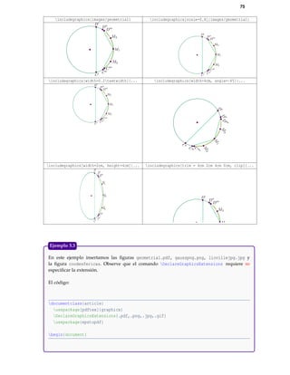 75
includegraphics{images/geometria1} includegraphics[scale=0.8]{images/geometria1}
includegraphics[width=0.2textwidth]{... includegraphics[width=4cm, angle=-45]{...
includegraphics[width=2cm, height=4cm]{... includegraphics[trim = 4cm 2cm 4cm 0cm, clip]{...
En este ejemplo insertamos las ﬁguras geometria1.pdf, gausspng.png, liovillejpg.jpg y
la ﬁgura coodesfericas. Observe que el comando DeclareGraphicsExtensions requiere no
especiﬁcar la extensión.
El código:
documentclass{article}
usepackage[pdftex]{graphicx}
DeclareGraphicsExtensions{.pdf,.png,.jpg,.gif}
usepackage{epstopdf}
begin{document}
Ejemplo 5.3
 