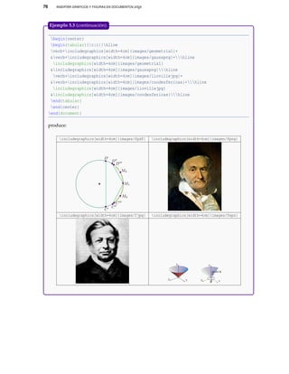 76 INSERTAR GRÁFICOS Y FIGURAS EN DOCUMENTOS LATEX
begin{center}
begin{tabular}{|c|c|}hline
verb+includegraphics[width=4cm]{images/geometria1}+
&verb+includegraphics[width=4cm]{images/gausspng}+hline
includegraphics[width=4cm]{images/geometria1}
&includegraphics[width=4cm]{images/gausspng}hline
verb+includegraphics[width=4cm]{images/liovillejpg}+
&verb+includegraphics[width=4cm]{images/coodesfericas}+hline
includegraphics[width=4cm]{images/liovillejpg}
&includegraphics[width=4cm]{images/coodesfericas}hline
end{tabular}
end{center}
end{document}
produce:
includegraphics[width=4cm]{images/fpdf} includegraphics[width=4cm]{images/fpng}
includegraphics[width=4cm]{images/fjpg} includegraphics[width=4cm]{images/feps}
X Y
Z
X Y
Z
θ
ϕ=π/4
Ejemplo 5.3 (continuación).
 