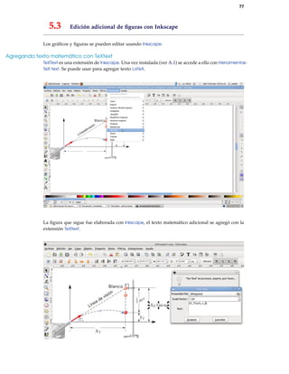 77
5.3 Edición adicional de ﬁguras con Inkscape
Los gráﬁcos y ﬁguras se pueden editar usando Inkscape.
Agregando texto matemático con TeXtext
TeXText es una extensión de Inkscape. Una vez instalada (ver A.1) se accede a ella con Herramientas-
TeX text. Se puede usar para agregar texto LaTeX.
La ﬁgura que sigue fue elaborada con Inkscape, el texto matemático adicional se agregó con la
extensión TeXtext,
 