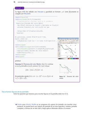 78 INSERTAR GRÁFICOS Y FIGURAS EN DOCUMENTOS LATEX
La ﬁgura (5.2) fue editada con Inkscape y guardada en formato .pdf (este documento se
compiló con PDFLaTeX)
begin{figure}[h]
begin{minipage}[b]{0.5linewidth}
%newtheorem{teo}{Teorema} está en el preámbulo
begin{teo}[Teorema del valor Medio]
Sea $f(x)$ continua en $[a,b]$ y derivable en $]a,b[,$
entonces $exists,xi in,]a,b[$ tal que
$$f(a)-f(b)= f’({redxi})(b-a)$$.
end{teo}
En particular, siendo $f(x)=6-(x-2)^3+x$,
$a=2$ y $b=4 ;$
$Rightarrow {red xi} = {2 over 3}(3+sqrt{3})$ .
end{minipage}
hfillbegin{minipage}[b]{0.45linewidth}
includegraphics[scale=0.7]{images/ML_fig10}%.pdf
caption{{small Teorema del valor medio}}
label{Calculo:fig...}
end{minipage}
end{figure}
produce:
Teorema 5.1 (Teorema del valor Medio) Sea f (x) continua
en [a,b] y derivable en ]a,b[, entonces ∃ξ ∈]a,b[ tal que
f (b) − f (a) = f (ξ)(b − a)
En particular, siendo f (x) = 6 − (x − 2)3 + x, a = 2 y b = 4
⇒ ξ = 2
3 (3 +
√
3) .
a ξ b
Figura 5.2 Teorema del valor
medio
Ejemplo 5.4
Recortando ﬁguras de la pantalla
Entre las opciones que tenemos para recortar ﬁguras en la pantalla están (ver A.1),
Shutter para Ubuntu: Shutter es un programa de captura de pantalla con muchas carac-
terísticas. Se puede hacer una captura de pantalla de un área especíﬁca, ventana, pantalla
completa, o incluso de un sitio web y luego aplicar diferentes efectos a la misma.
 