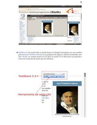 79
FastStone 5.3 (la versión libre se puede buscar en Google exactamente con este nombre)
para Windows: FastStone Capture es un programa de captura y edición de pantallas, sim-
ilar a Shutter. La versión actual es la 6.7 pero la versión 5.3 es libre para uso personal y
viene con la mayoría de facetas que nos interesan.
FastStone 5.3
Herramienta de selección
 