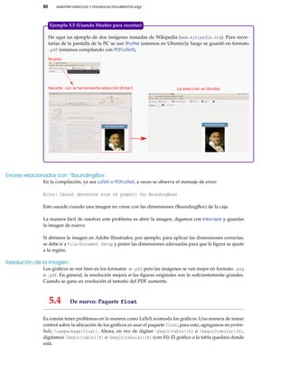 80 INSERTAR GRÁFICOS Y FIGURAS EN DOCUMENTOS LATEX
He aquí un ejemplo de dos imágenes tomadas de Wikipedia (www.wikipedia.org). Para recor-
tarlas de la pantalla de la PC se usó Shutter (estamos en Ubuntu!)y luego se guardó en formato
.pdf (estamos compilando con PDFLaTeX),
Recorte con la herramienta selección [Enter] La selección en Shutter
Shutter
Ejemplo 5.5 (Usando Shutter para recortar)
Errores relacionados con “BoundingBox’.
En la compilación, ya sea LaTeX o PDFLaTeX, a veces se observa el mensaje de error:
Error: Cannot determine size of graphic (no BoundingBox)
Esto sucede cuando una imagen no viene con las dimensiones (BoundingBox) de la caja.
La manera fácil de resolver este problema es abrir la imagen, digamos con Inkscape y guardar
la imagen de nuevo.
Si abrimos la imagen en Adobe Illustrador, por ejemplo, para aplicar las dimensiones correctas,
se debe ir a File-Document Setup y poner las dimensiones adecuadas para que la ﬁgura se ajuste
a la región.
Resolución de la imagen.
Los gráﬁcos se ven bien en los formatos o .pdf pero las imágenes se ven mejor en formato .png
o .pdf. En general, la resolución mejora si las ﬁguras originales son lo suﬁcientemente grandes.
Cuando se gana en resolución el tamaño del PDF aumenta.
5.4 De nuevo: Paquete float
Es común tener problemas en la manera como LaTeX acomoda los gráﬁcos. Una manera de tomar
control sobre la ubicación de los gráﬁcos es usar el paquete float; para esto, agregamos en preám-
bulo, usepackage{float}. Ahora, en vez de digitar begin{table}[h] o begin{tabular}[h],
digitamos begin{table}[H] o begin{tabular}[H] (con H): El gráﬁco o la tabla quedará donde
está.
 