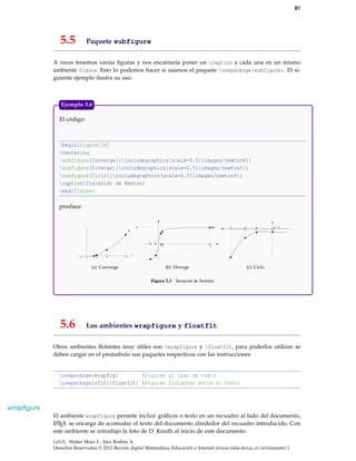 81
5.5 Paquete subfigure
A veces tenemos varias ﬁguras y nos encantaría poner un caption a cada una en un mismo
ambiente figure. Esto lo podemos hacer si usamos el paquete usepackage{subfigure}. El si-
guiente ejemplo ilustra su uso.
El código:
begin{figure}[h]
centering
subfigure[Converge]{includegraphics[scale=0.5]{images/newton6}}
subfigure[Diverge]{includegraphics[scale=0.5]{images/newton5}}
subfigure[Ciclo]{includegraphics[scale=0.5]{images/newton4}}
caption{Iteración de Newton}
end{figure}
produce:
-1 1 60
x1x2
(a) Converge
x3 x1
x4
x0 2x
(b) Diverge
x0x4x3x2 x5=
(c) Ciclo
Figura 5.3 Iteración de Newton
Ejemplo 5.6
5.6 Los ambientes wrapfigure y floatflt
Otros ambientes ﬂotantes muy útiles son wrapfigure y floatflt, para poderlos utilizar se
deben cargar en el preámbulo sus paquetes respectivos con las instrucciones
usepackage{wrapfig} %Figuras al lado de texto
usepackage[rflt]{floatflt} %Figuras flotantes entre el texto
wrapﬁgure
El ambiente wrapfigure permite incluir gráﬁcos o texto en un recuadro al lado del documento,
LATEX se encarga de acomodar el texto del documento alrededor del recuadro introducido. Con
este ambiente se introdujo la foto de D. Knuth al inicio de este documento.
LaTeX. Walter Mora F., Alex Borbón A.
Derechos Reservados © 2012 Revista digital Matemática, Educación e Internet (www.cidse.itcr.ac.cr/revistamate/)
 