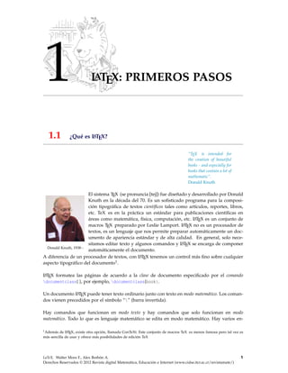 1 LATEX: PRIMEROS PASOS
1.1 ¿Qué es LATEX?
—————-
“TEX is intended for
the creation of beautiful
books - and especially for
books that contain a lot of
mathematic”.
Donald Knuth
Donald Knuth, 1938−
El sistema TEX (se pronuncia [tej]) fue diseñado y desarrollado por Donald
Knuth en la década del 70. Es un soﬁsticado programa para la composi-
ción tipográﬁca de textos cientíﬁcos tales como artículos, reportes, libros,
etc. TeX es en la práctica un estándar para publicaciones cientíﬁcas en
áreas como matemática, física, computación, etc. LATEX es un conjunto de
macros TEX preparado por Leslie Lamport. LATEX no es un procesador de
textos, es un lenguaje que nos permite preparar automáticamente un doc-
umento de apariencia estándar y de alta calidad. En general, solo nece-
sitamos editar texto y algunos comandos y LATEX se encarga de componer
automáticamente el documento.
A diferencia de un procesador de textos, con LATEX tenemos un control más ﬁno sobre cualquier
aspecto tipográﬁco del documento1.
LATEX formatea las páginas de acuerdo a la clase de documento especiﬁcado por el comando
documentclass{ }, por ejemplo, documentclass{book}.
Un documento LATEX puede tener texto ordinario junto con texto en modo matemático. Los coman-
dos vienen precedidos por el símbolo “” (barra invertida).
Hay comandos que funcionan en modo texto y hay comandos que solo funcionan en modo
matemático. Todo lo que es lenguaje matemático se edita en modo matemático. Hay varios en-
1Además de LATEX, existe otra opción, llamada ConTeXt. Este conjunto de macros TeX es menos famosa pero tal vez es
más sencilla de usar y ofrece más posibilidades de edición TeX
LaTeX. Walter Mora F., Alex Borbón A.
Derechos Reservados © 2012 Revista digital Matemática, Educación e Internet (www.cidse.itcr.ac.cr/revistamate/)
1
 