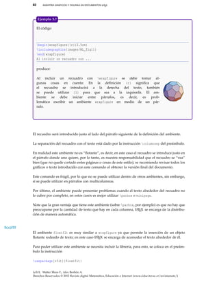 82 INSERTAR GRÁFICOS Y FIGURAS EN DOCUMENTOS LATEX
El código
begin{wrapfigure}{r}{2.5cm}
includegraphics{images/ML_fig11}
end{wrapfigure}
Al incluir un recuadro con ...
produce:
Al incluir un recuadro con wrapfigure se debe tomar al-
gunas cosas en cuenta: En la deﬁnición {r} signiﬁca que
el recuadro se introducirá a la derecha del texto, también
se puede utilizar {l} para que sea a la izquierda. El am-
biente se debe iniciar entre párrafos, es decir, es prob-
lemático escribir un ambiente wrapfigure en medio de un pár-
rafo.
Ejemplo 5.7
El recuadro será introducido justo al lado del párrafo siguiente de la deﬁnición del ambiente.
La separación del recuadro con el texto está dado por la instrucción columnsep del preámbulo.
En realidad este ambiente no es “ﬂotante”, es decir, en este caso el recuadro se introduce justo en
el párrafo donde uno quiere, por lo tanto, es nuestra responsabilidad que el recuadro se “vea”
bien (que no quede cortado entre páginas o cosas de este estilo); se recomienda revisar todos los
gráﬁcos o texto introducido con este comando al obtener la versión ﬁnal del documento.
Este comando es frágil, por lo que no se puede utilizar dentro de otros ambientes, sin embargo,
sí se puede utilizar en párrafos con multicolumnas.
Por último, el ambiente puede presentar problemas cuando el texto alrededor del recuadro no
lo cubre por completo, en estos casos es mejor utilizar parbox o minipage.
Note que la gran ventaja que tiene este ambiente (sobre parbox, por ejemplo) es que no hay que
preocuparse por la cantidad de texto que hay en cada columna, LATEX se encarga de la distribu-
ción de manera automática.
ﬂoatﬂt
El ambiente floatflt es muy similar a wrapfigure ya que permite la inserción de un objeto
ﬂotante rodeado de texto; en este caso LATEX se encarga de acomodar el texto alrededor de él.
Para poder utilizar este ambiente se necesita incluir la librería, para esto, se coloca en el preám-
bulo la instrucción
usepackage[rflt]{floatflt}
LaTeX. Walter Mora F., Alex Borbón A.
Derechos Reservados © 2012 Revista digital Matemática, Educación e Internet (www.cidse.itcr.ac.cr/revistamate/)
 