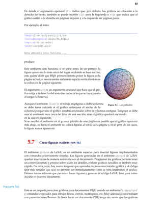 83
En donde el argumento opcional rflt indica que, por defecto, los gráﬁcos se colocarán a la
derecha del texto, también se puede escribir lflt para la izquierda o vflt que indica que el
gráﬁco saldrá a la derecha en páginas impares y a la izquierda en páginas pares.
Por ejemplo, el texto:
begin{floatingfigure}[r]{4.5cm}
includegraphics{images/ML_fig12}
caption{Un poliedro}
end{floatingfigure}
Este ambiente sólo funciona ...
produce:
Este ambiente sólo funciona si se pone antes de un párrafo, la
Figura 5.4 Un poliedro
ﬁgura aparecerá lo más cerca del lugar en donde se haya escrito,
esto quiere decir que LATEX primero intenta poner la ﬁgura en la
página actual, si no encuentra suﬁciente espacio vertical entonces
la coloca en la página siguiente.
El argumento [r] es un argumento opcional que hace que el grá-
ﬁco salga a la derecha del texto (no importa lo que se haya puesto
al cargar la librería).
Aunque el ambiente floatflt sí trabaja en páginas a doble columna
se debe tener cuidado si el gráﬁco sobrepasa el ancho de la
columna porque sino el gráﬁco quedará encimado sobre la columna contigua. Tampoco se debe
usar el ambiente muy cerca del ﬁnal de una sección, sino el gráﬁco quedará encimado.
en la sección siguiente.
Si se escribe el ambiente en el primer párrafo de una página es posible que el gráﬁco aparezca
más abajo, es decir, el ambiente no coloca ﬁguras al inicio de la página y, en el peor de los casos,
la ﬁgura nunca aparecerá.
5.7 Crear ﬁguras nativas con TikZ
El ambiente picture de LaTeX es un ambiente especial para insertar ﬁguras implementados
con comandos relativamente simples. Las ﬁguras generadas en el ambiente picture de LaTeX
quedan insertadas de manera automática en el documento. Programar los gráﬁcos permite tener
un control absoluto y preciso sobre todos los detalles, realizar gráﬁcos sencillos es también muy
rápido. Por otra parte, hay nuevo lenguaje que aprender, no tiene una interfaz gráﬁca y el código
(por más sencillo que sea) no permite ver inmediatamente como se verá ﬁnalmente el gráﬁco.
Existen varios editores que permiten hacer ﬁguras y generan el código LaTeX, listo para intro-
ducirlo en nuestro documento.
Paquete Tikz
Este es un paquete para crear gráﬁcos para documentos LATEX usando un ambiente ‘tikzpicture’
y comandos especiales para dibujar líneas, curvas, rectángulos, etc. Muy adecuado para trabajar
con presentaciones Beamer. Si desea hacer un documento PDF, tenga en cuenta que los gráﬁcos
 