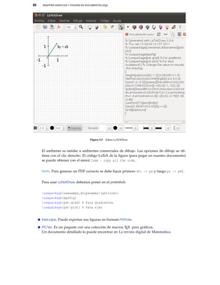 86 INSERTAR GRÁFICOS Y FIGURAS EN DOCUMENTOS LATEX
Figura 5.5 Editor LaTeXDraw
El ambiente es similar a ambientes comerciales de dibujo. Las opciones de dibujo se ob-
tiene con el clic derecho. El código LaTeX de la ﬁgura (para pegar en nuestro documento)
se puede obtener con el menú Code - copy all the code.
Nota: Para generar un PDF correcto se debe hacer primero dvi -> ps y luego ps -> pdf.
Para usar LaTeXDraw debemos poner en el preámbulo
usepackage[usenames,dvipsnames]{pstricks}
usepackage{epsfig}
usepackage{pst-grad} % Para gradientes
usepackage{pst-plot} % Para ejes
Inkscape. Puede exportar sus ﬁguras en formato PsTricks.
PiCTex. Es un paquete con una colección de macros TEX para gráﬁcos.
Un documento detallado lo puede encontrar en La revista digital de Matemática.
 