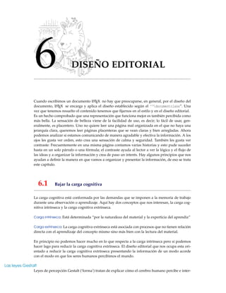 6 DISEÑO EDITORIAL
Cuando escribimos un documento LATEX no hay que preocuparse, en general, por el diseño del
documento, LATEX se encarga y aplica el diseño establecido según el ‘‘documentclass”. Una
vez que tenemos resuelto el contenido tenemos que ﬁjarnos en el estilo y en el diseño editorial.
Es un hecho comprobado que una representación que funciona mejor es también percibida como
más bella. La sensación de belleza viene de la facilidad de uso, es decir; lo fácil de usar, gen-
eralmente, es placentero. Uno no quiere leer una página mal organizada en el que no haya una
jerarquía clara, queremos leer páginas placenteras que se vean claras y bien arregladas. Ahora
podemos analizar si estamos comunicando de manera agradable y efectiva la información. A los
ojos les gusta ver orden, esto crea una sensación de calma y seguridad. También les gusta ver
contraste: Frecuentemente en una misma página contamos varias historias y esto pude suceder
hasta en un solo párrafo o una fórmula; el contraste ayuda al lector a ver la lógica y el ﬂujo de
las ideas y a organizar la información y crea de paso un interés. Hay algunos principios que nos
ayudan a deﬁnir la manera en que vamos a organizar y presentar la información, de eso se trata
este capítulo.
6.1 Bajar la carga cognitiva
La carga cognitiva está conformada por las demandas que se imponen a la memoria de trabajo
durante una observación o aprendizaje. Aquí hay dos conceptos que nos interesan, la carga cog-
nitiva intrínseca y la carga cognitiva extrínseca.
Carga intrínseca: Está determinada “por la naturaleza del material y la experticia del aprendiz”
Carga extrínseca: La carga cognitiva extrínseca está asociada con procesos que no tienen relación
directa con el aprendizaje del concepto mismo sino más bien con la lectura del material.
En principio no podemos hacer mucho en lo que respecta a la carga intrínseca pero si podemos
hacer lago para reducir la carga cognitiva extrínseca. El diseño editorial que nos ocupa esta ori-
entado a reducir la carga cognitiva extrínseca presentando la información de un modo acorde
con el modo en que los seres humanos percibimos el mundo.
Las leyes Gestalt
Leyes de percepción Gestalt (‘forma’) tratan de explicar cómo el cerebro humano percibe e inter-
 