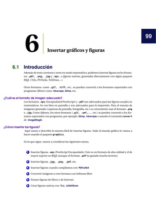 99
6 Insertar gráﬁcos y ﬁguras
6.1 Introducción
Además de texto corriente y texto en modo matemático, podemos insertar ﬁguras en los forma-
tos .pdf, .png, .jpg y .eps., o ﬁguras nativas, generadas directamente con algún paquete
LATEX (Tiks, PSTricks, TeXDraw,...).
Otros formatos, como .gif, .tiff, etc., se pueden convertir a los formatos soportados con
programas (libres) como Inkscape, Gimp, etc.
¿Cuál es el formato de imagen adecuado?
Los formatos .eps (Encapsulated PostScript) y .pdf son adecuados para las ﬁguras usuales en
matemáticas. Se ven bien en pantalla y son adecuados para la impresión. Para el manejo de
imágenes generales (capturas de pantalla, fotografía, etc.) es conveniente usar el formato .png
o .jpg. Como dijimos, los otros formatos (.gif, .wmf,... etc.) se pueden convertir a los for-
matos soportados con programas, por ejemplo Gimp, Inkscape o usando el comando convert
de imageMagik.
¿Cómo insertar las ﬁguras?
Aquí vamos a describir la manera fácil de insertar ﬁguras. Todo el manejo gráﬁco lo vamos a
hacer usando el paquete graphicx.
En lo que sigue, vamos a considerar las siguientes tareas,
1 Insertar ﬁguras .eps (PostScript Encapsulado): Este es un formato de alta calidad y el de
mayor soporte en LATEX (aunque el formato .pdf ha ganado mucho terreno).
2 Insertar ﬁguras .jpg, .png, .pdf, etc.
3 Insertar ﬁguras cuando compilamos con PDFLaTeX
4 Convertir imágenes a otro formato con Software libre.
5 Extraer ﬁguras de libros o de Internet.
6 Crear ﬁguras nativas con Tikz, LaTeXDraw.
 
