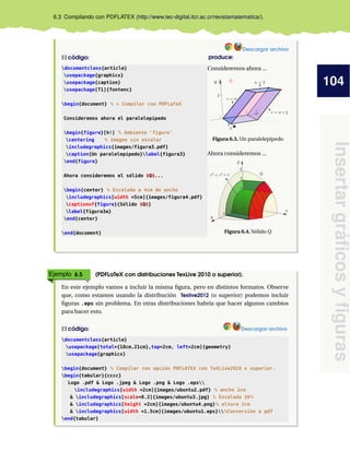 104
Insertargráﬁcosyﬁguras
6.3 Compilando con PDFLATEX (http://www.tec-digital.itcr.ac.cr/revistamatematica/).
Descargar archivo
El código: produce:
documentclass{article}
usepackage{graphicx}
usepackage{caption}
usepackage[T1]{fontenc}
begin{document} % > Compilar con PDFLaTeX
Consideremos ahora el paralelepípedo
begin{figure}[h!] % Ambiente ’figure’
centering % imagen sin escalar
includegraphics{images/figura3.pdf}
caption{Un paralelepípedo}label{figura3}
end{figure}
Ahora consideremos el sólido $Q$...
begin{center} % Escalada a 4cm de ancho
includegraphics[width =5cm]{images/figura4.pdf}
captionof{figure}{Sólido $Q$}
label{figura3a}
end{center}
end{document}
Consideremos ahora ...
Figura 6.3. Un paralelepípedo
Ahora consideremos ...
Figura 6.4. Sólido Q
Ejemplo 6.5 (PDFLaTeX con distribuciones TexLive 2010 o superior).
En este ejemplo vamos a incluir la misma ﬁgura, pero en distintos formatos. Observe
que, como estamos usando la distribución Texlive2012 (o superior) podemos incluir
ﬁguras .eps sin problema. En otras distribuciones habría que hacer algunos cambios
para hacer esto.
El código: Descargar archivo
documentclass{article}
usepackage[total={18cm,21cm},top=2cm, left=2cm]{geometry}
usepackage{graphicx}
begin{document} % Compilar con opción PDFLATEX con TeXLive2010 o superior.
begin{tabular}{cccc}
Logo .pdf & Logo .jpeg & Logo .png & Logo .eps
includegraphics[width =2cm]{images/ubuntu2.pdf} % ancho 2cm
& includegraphics[scale=0.2]{images/ubuntu3.jpg} % Escalada 20%
& includegraphics[height =2cm]{images/ubuntu4.png}% altura 2cm
& includegraphics[width =1.5cm]{images/ubuntu1.eps}%Conversión a pdf
end{tabular}
 