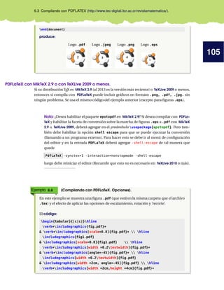 105
6.3 Compilando con PDFLATEX (http://www.tec-digital.itcr.ac.cr/revistamatematica/).
end{document}
produce:
Logo .pdf Logo .jpeg Logo .png Logo .eps
2
1
PDFLaTeX con MikTeX 2.9 o con TeXLive 2009 o menos.
Si su distribución TEX es MikTeX 2.9 (al 2013 es la versión más reciente) o TeXLive 2009 o menos,
entonces si compila con PDFLaTeX puede incluir gráﬁcos en formato .png, .pdf, .jpg. sin
ningún problema. Se usa el mismo código del ejemplo anterior (excepto para ﬁguras .eps).
Nota: ¿Desea habilitar el paquete epstopdf en MikTeX 2.9? Si desea compilar con PDFLa-
TeX y habilitar la faceta de conversión sobre la marcha de ﬁguras .eps a .pdf con MikTeX
2.9 o TeXLive 2009, deberá agregar en el preámbulo usepackage{epstopdf}. Pero tam-
bién debe habilitar la opción shell escape para que se puede ejecutar la conversión
(llamando a un programa externo). Para hacer esto se debe ir al menú de conﬁguración
del editor y en la entrada PDFLaTeX deberá agregar -shell-escape de tal manera que
quede
PdfLaTeX -synctex=1 -interaction=nonstopmode -shell-escape
luego debe reiniciar el editor (Recuerde que esto no es necesario en TeXLive 2010 o más).
Ejemplo 6.6 (Compilando con PDFLaTeX. Opciones).
En este ejemplo se muestra una ﬁgura .pdf (que está en la misma carpeta que el archivo
.tex) y el efecto de aplicar las opciones de escalamiento, rotación y ’recorte’.
El código:
begin{tabular}{|c|c|}hline
verb+includegraphics{fig.pdf}+
& verb+includegraphics[scale=0.8]{fig.pdf}+  hline
includegraphics{fig1.pdf}
& includegraphics[scale=0.8]{fig1.pdf}  hline
verb+includegraphics[width =0.2textwidth]{fig.pdf}+
& verb+includegraphics[angle=-45]{fig.pdf}+  hline
includegraphics[width =0.2textwidth]{fig.pdf}
& includegraphics[width =2cm, angle=-45]{fig.pdf}  hline
verb+includegraphics[width =2cm,height =4cm]{fig.pdf}+
 