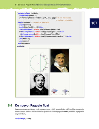 107
6.4 De nuevo: Paquete ﬂoat (http://www.tec-digital.itcr.ac.cr/revistamatematica/).
documentclass {article}
usepackage{graphicx}
DeclareGraphicsExtensions{.pdf,.png,.jpg}% No es necesario
% indicar extensión.
begin{document} % Compilar PDFLaTeX
begin{center}
begin{tabular}{|c|c|}hline
includegraphics[width =4cm]{images/geometria}
&includegraphics[width =4cm]{images/gauss}hline
includegraphics[width =4cm]{images/lioville}
&includegraphics[width =4cm]{images/coodesfericas}hline
end{tabular}
end{center}
end{document}
produce:
X Y
Z
X Y
Z
θ
ϕ=π/4
6.4 De nuevo: Paquete ﬂoat
Es común tener problemas en la manera como LaTeX acomoda los gráﬁcos. Una manera de
tomar control sobre la ubicación de los gráﬁcos es usar el paquete float; para esto, agregamos
en preámbulo,
usepackage{float}
 