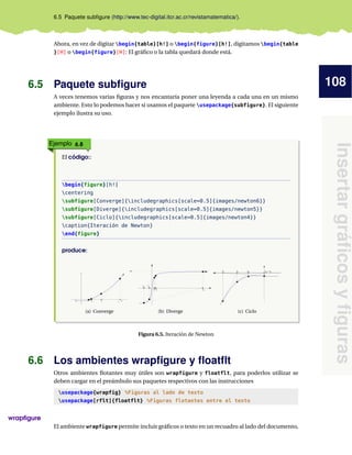 108
Insertargráﬁcosyﬁguras
6.5 Paquete subﬁgure (http://www.tec-digital.itcr.ac.cr/revistamatematica/).
Ahora, en vez de digitar begin{table}[h!] o begin{figure}[h!], digitamos begin{table
}[H] o begin{figure}[H]: El gráﬁco o la tabla quedará donde está.
6.5 Paquete subﬁgure
A veces tenemos varias ﬁguras y nos encantaría poner una leyenda a cada una en un mismo
ambiente. Esto lo podemos hacer si usamos el paquete usepackage{subfigure}. El siguiente
ejemplo ilustra su uso.
Ejemplo 6.8
El código::
begin{figure}[h!]
centering
subfigure[Converge]{includegraphics[scale=0.5]{images/newton6}}
subfigure[Diverge]{includegraphics[scale=0.5]{images/newton5}}
subfigure[Ciclo]{includegraphics[scale=0.5]{images/newton4}}
caption{Iteración de Newton}
end{figure}
produce:
-1 1 60
x1x2
(a) Converge
x3
x1
x4
x0 2x
(b) Diverge
x0x4x3x2 x5=
(c) Ciclo
Figura 6.5. Iteración de Newton
6.6 Los ambientes wrapﬁgure y ﬂoatﬂt
Otros ambientes ﬂotantes muy útiles son wrapfigure y floatflt, para poderlos utilizar se
deben cargar en el preámbulo sus paquetes respectivos con las instrucciones
usepackage{wrapfig} %Figuras al lado de texto
usepackage[rflt]{floatflt} %Figuras flotantes entre el texto
wrapﬁgure
El ambiente wrapfigure permite incluir gráﬁcos o texto en un recuadro al lado del documento,
 