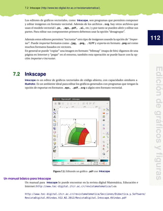 112
Edicióndegráﬁcosyﬁguras
7.2 Inkscape (http://www.tec-digital.itcr.ac.cr/revistamatematica/).
Los editores de gráﬁcos vectoriales, como Inkscape, son programas que permiten componer
y editar imágenes en formato vectorial. Además de los archivos .svg, hay otros archivos que
usan el modelo vectorial (.ps, .eps,.pdf, .ai, etc.) y por tanto se pueden abrir y editar sus
partes. Para editar sus componentes primero debemos usar la opción “desagrupar”.
Además estos editores permiten “incrustar” otro tipo de imágenes usando la opción de “Impor-
tar”: Puede importar formatos como .jpg, .png, .tiff y exporta en formato .png así como
muchos formatos basados en vectores.
En general se puede “copiar” una imagen en formato “bibmap” (mapa de bits) digamos de una
página en Internet y “pegar” en el entorno, también esta operación se puede hacer con la op-
ción importar e incrustar.
7.2 Inkscape
Inkscape es un editor de gráﬁcos vectoriales de código abierto, con capacidades similares a
Illustrator. Es un ambiente ideal para editar los gráﬁcos generados con programas que tengan la
opción de exportar en formatos .eps, .pdf, .svg o algún otro formato vectorial.
Figura 7.2. Editando un gráﬁco .pdf con Inkscape
Un manual básico para Inkscape
Un manual para Inkscape lo puede encontrar en la revista digital Matemática, Educación e
Internet (http://www.tec-digital.itcr.ac.cr/revistamatematica/) en
http://www.tec-digital.itcr.ac.cr/revistamatematica/Secciones/Didactica_y_Software/
RevistaDigital_KVindas_V12_N2_2012/RevistaDigital_Inkscape_KVindas.pdf
 