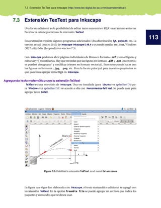 113
7.3 Extensión TexText para Inkscape (http://www.tec-digital.itcr.ac.cr/revistamatematica/).
7.3 Extensión TexText para Inkscape
Una faceta adicional es la posibilidad de editar texto matemático LATEX en el mismo entorno.
Para hacer esto se puede usar la extensión TexText
Esta extensión requiere algunos programas adicionales: Una distribución TEX, pstoedit, etc. La
versión actual (marzo 2013) de Inkscape Inkscape 0.48.4 y se puede instalar en Linux, Windows
(XP, 7 y 8) y Mac (Leopard) (ver seccion 7.5).
Con Inkscape podemos abrir páginas individuales de libros en formato .pdf y tomar ﬁguras y
editarlas y/o modiﬁcarlas. Hay que recordar que las ﬁguras en formato .pdf y .eps (entre otros)
se pueden ’desagrupar’ y modiﬁcar (vienen en formato vectorial). Esto no se puede hacer con
las ﬁguras en formatos .jpg, .png, etc. Pero la faceta principal para nuestros propósitos es
que podemos agregar texto LATEX en Inkscape.
Agregando texto matemático con la extensión TeXtext
TeXText es una extensión de Inkscape. Una vez instalada (para Ubuntu ver apéndice D y pa-
ra Windows ver apéndice D.1) se accede a ella con Herramientas-TeX text. Se puede usar para
agregar texto LaTeX.
Figura 7.3. Habilitar la extensión TeXText en el menú Extensiones
La ﬁgura que sigue fue elaborada con Inkscape, el texto matemático adicional se agregó con
la extensión TeXtext. En la opción Preamble file se puede agregar un archivo que indica los
paquetes y comandos que se desea usar.
 