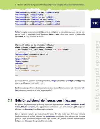 116
Edicióndegráﬁcosyﬁguras
7.4 Edición adicional de ﬁguras con Inkscape (http://www.tec-digital.itcr.ac.cr/revistamatematica/).
newcommand{limite}[2]{lim_{#1 rightarrow #2}}
newcommand{ds}{displaystyle}
newcommand{sen}{mathop{rm sen}nolimits}
newcommand{senh}{mathop{rm senh}nolimits}
newcommand{arcsen}{mathop{rm arcsen}nolimits}
newcommand{arcsec}{mathop{rm arcsec}nolimits}
%-----------------------------------------------------------------------
TeXText compila un documento article. En el código de la extensión se puede ver que car-
ga tres cosas: El texto LaTeX qué digitamos (latext_text), el archivo .txt con el preámbulo
(preamble_file) y un factor de escala.
#Parte del código de la extensión TeXText.py
class PdfConverterBase(LatexConverterBase):
def convert(self, latex_text, preamble_file, scale_factor):
...
documentclass[landscape,a0]{article}
%s #inserta el preámbulo
pagestyle{empty}
begin{document}
noindent
%s #inserta el código LaTeX
end{document}
""" % (preamble, latex_text)
...
Como se observa, ya viene incluido por defecto begin{document} y end{document} por lo
que no se debe poner en el archiv .txt
Las fórmulas se pueden reeditar seleccionándolas y llamando nuevamente a la extensión TeX-
Text (siempre y cuando no se haya “desagrupado”).
7.4 Edición adicional de ﬁguras con Inkscape
En general, implementamos gráﬁcos y ﬁguras en algún software ( Winplot, Geogebra, Mathe-
matica, MatLab, wxmaxima, etc.) y guardamos en formato .eps o en formato .pdf. Luego los
abrimos con Inkscape y los editamos y mejoramos.
Para el siguiente ejemplo, que trata sobre el teorema del valor medio para derivadas, primero
implementamos la gráﬁca, digamos en Mathematica o cualquier otro software que permita
graﬁcar. Luego guardamos la ﬁgura como .eps o como .pdf, ambos formatos permiten abrir
la ﬁgura con Inkscape, ’desagruparla’ y mejorarla,
 