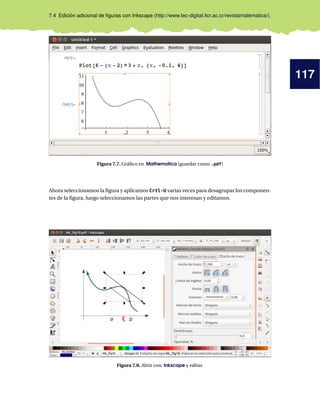 117
7.4 Edición adicional de ﬁguras con Inkscape (http://www.tec-digital.itcr.ac.cr/revistamatematica/).
Figura 7.7. Gráﬁco en Mathematica (guardar como .pdf)
Ahora seleccionamos la ﬁgura y aplicamos Crtl-U varias veces para desagrupar los componen-
tes de la ﬁgura, luego seleccionamos las partes que nos interesan y editamos.
Figura 7.8. Abrir con Inkscape y editar.
 