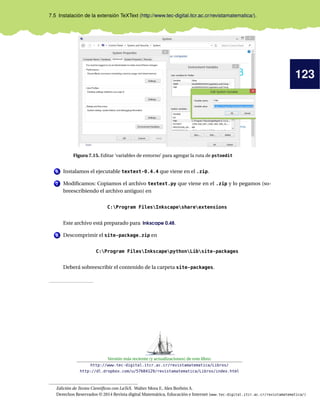 123
7.5 Instalación de la extensión TeXText (http://www.tec-digital.itcr.ac.cr/revistamatematica/).
Figura 7.15. Editar ’variables de entorno’ para agregar la ruta de pstoedit
6 Instalamos el ejecutable textext-0.4.4 que viene en el .zip.
7 Modiﬁcamos: Copiamos el archivo textext.py que viene en el .zip y lo pegamos (so-
breescribiendo el archivo antiguo) en
C:Program FilesInkscapeshareextensions
Este archivo está preparado para Inkscape 0.48.
8 Descomprimir el site-package.zip en
C:Program FilesInkscapepythonLibsite-packages
Deberá sobreescribir el contenido de la carpeta site-packages.
Versión más reciente (y actualizaciones) de este libro:
http://www.tec-digital.itcr.ac.cr/revistamatematica/Libros/
http://dl.dropbox.com/u/57684129/revistamatematica/Libros/index.html
Edición de Textos Cientíﬁcos con LaTeX. Walter Mora F., Alex Borbón A.
Derechos Reservados © 2014 Revista digital Matemática, Educación e Internet (www.tec-digital.itcr.ac.cr/revistamatematica/)
 