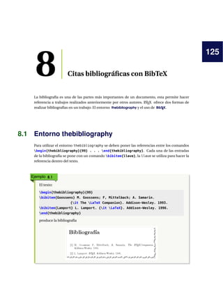125
8 Citas bibliográﬁcas con BibTeX
La bibliografía es una de las partes más importantes de un documento, esta permite hacer
referencia a trabajos realizados anteriormente por otros autores. LATEX ofrece dos formas de
realizar bibliografías en un trabajo: El entorno thebibliography y el uso de BibTEX.
8.1 Entorno thebibliography
Para utilizar el entorno thebibliography se deben poner las referencias entre los comandos
begin{thebibliography}{99} . . . end{thebibliography}. Cada una de las entradas
de la bibliografía se pone con un comando bibitem{llave}, la llave se utiliza para hacer la
referencia dentro del texto.
Ejemplo 8.1
El texto:
begin{thebibliography}{99}
bibitem{Goossens} M. Goossens; F, Mittelbach; A. Samarin.
{it The LaTeX Companion}. Addison-Wesley. 1993.
bibitem{Lamport} L. Lamport. {it LaTeX}. Addison-Wesley. 1996.
end{thebibliography}
produce la bibliografía
 