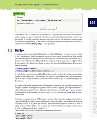126
CitasbibliográﬁcasconBibTeX
8.2 BibTEX (http://www.tec-digital.itcr.ac.cr/revistamatematica/).
Ejemplo 8.2
El texto:
En cite{Goossens} y cite{Lamport} se muestra como...
produce las referencias
Este entorno tiene la ventaja que las referencias se escriben directamente en el documento,
las desventajas son que si se tiene otro documento que hace la misma referencia entonces hay
que escribir la entrada en ambos documentos y sólo tiene un único formato para presentar
la biblio-grafía, por ejemplo, si nos piden la bibliografía siguiendo las reglas de APA entonces
utilizar el entorno thebibliography no sería apropiado.
8.2 BibTEX
La segunda opción para realizar bibliografías es utilizar BibTEX, para este caso lo que se realiza
es una “base de datos” de los libros en un archivo de texto aparte, este archivo se debe guardar
en la misma carpeta del documento con extensión .bib. Este archivo se puede realizar con el
Bloc de Notas en Windows o el Editor de Textos en Linux, en general funciona cualquier editor
de texto plano. En el documento, donde se quiere que aparezca la bibliografía, se deben poner
las instrucciones:
bibliographystyle{ESTILO}
bibliography{basededatos1[,basededatos2,...]}
El estilo deﬁne cómo se presentará la bibliografía, entre los estilos más populares están: plain,
apalike, alpha, abbrv, unsrt. Sin embargo, hay revistas o instituciones que manejan su propio
estilo, en estos casos le brindan al usuario un archivo de estilo que se copia en la carpeta del
documento.
Se pueden tener varias bases de datos de bibliografía separadas, por ejemplo, se puede tener
una para los libros de computación y otra para los libros de álgebra; si en algún momento se
está escribiendo un artículo sobre álgebra computacional, es probable que se quiera hacer re-
ferencia a libros de ambas bases de datos, entonces en el comando bibliography se ponen
ambas bases.
Una de las ventajas que tiene BibTEX es que, aunque la base de datos tenga muchas referen-
cias, en la bibliografía del documento sólo aparecen las referencias a las entradas que aparecen
citadas en el texto. Si se quiere que aparezca alguna entrada aunque no se cite en el texto se
agrega la línea nocite{Llave} y si se quiere que todas las entradas se pongan aunque nunca
se citen se debe agregar la línea nocite{*}.
Cada entrada en el archivo .bib debe tener la siguiente estructura:
@tipo{LLave,
propiedad1="valor1",
propiedad2="valor2",
 
