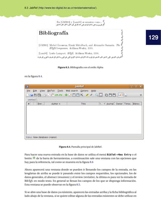 129
8.3 JabRef (http://www.tec-digital.itcr.ac.cr/revistamatematica/).
Figura 8.3. Bibliografía con el estilo Alpha
en la ﬁgura 8.4.
Figura 8.4. Pantalla principal de JabRef.
Para hacer una nueva entrada en la base de datos se utiliza el menú BibTeX->New Entry o el
botón de la barra de herramientas, a continuación sale una ventana con las opciones que
hay para la referencia, tal como se muestra en la ﬁgura 8.6
Ahora aparecerá una ventana donde se pueden ir llenando los campos de la entrada, en las
lengüetas de arriba se puede ir pasando entre los campos requeridos, los opcionales, los de
datos generales, el abstract (resumen) y el review (revisión), la última es para ver la entrada de
BibTEX en modo texto. En general se llenan los campos de los que se disponga información.
Esta ventana se puede observar en la ﬁgura 8.5.
Si se abre una base de datos ya existente, aparecen las entradas arriba y la ﬁcha bibliográﬁca al
lado abajo de la ventana, si se quiere editar alguna de las entradas existentes se debe utilizar en
 