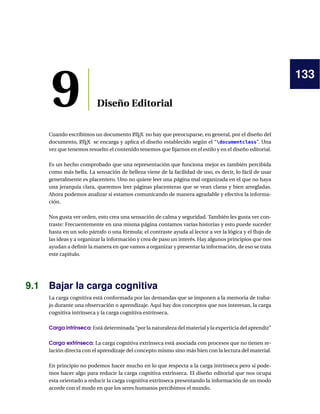 133
9 Diseño Editorial
Cuando escribimos un documento LATEX no hay que preocuparse, en general, por el diseño del
documento, LATEX se encarga y aplica el diseño establecido según el “documentclass”. Una
vez que tenemos resuelto el contenido tenemos que ﬁjarnos en el estilo y en el diseño editorial.
Es un hecho comprobado que una representación que funciona mejor es también percibida
como más bella. La sensación de belleza viene de la facilidad de uso, es decir, lo fácil de usar
generalmente es placentero. Uno no quiere leer una página mal organizada en el que no haya
una jerarquía clara, queremos leer páginas placenteras que se vean claras y bien arregladas.
Ahora podemos analizar si estamos comunicando de manera agradable y efectiva la informa-
ción.
Nos gusta ver orden, esto crea una sensación de calma y seguridad. También les gusta ver con-
traste: Frecuentemente en una misma página contamos varias historias y esto puede suceder
hasta en un solo párrafo o una fórmula; el contraste ayuda al lector a ver la lógica y el ﬂujo de
las ideas y a organizar la información y crea de paso un interés. Hay algunos principios que nos
ayudan a deﬁnir la manera en que vamos a organizar y presentar la información, de eso se trata
este capítulo.
9.1 Bajar la carga cognitiva
La carga cognitiva está conformada por las demandas que se imponen a la memoria de traba-
jo durante una observación o aprendizaje. Aquí hay dos conceptos que nos interesan, la carga
cognitiva intrínseca y la carga cognitiva extrínseca.
Carga intrínseca: Está determinada “por la naturaleza del material y la experticia del aprendiz”
Carga extrínseca: La carga cognitiva extrínseca está asociada con procesos que no tienen re-
lación directa con el aprendizaje del concepto mismo sino más bien con la lectura del material.
En principio no podemos hacer mucho en lo que respecta a la carga intrínseca pero sí pode-
mos hacer algo para reducir la carga cognitiva extrínseca. El diseño editorial que nos ocupa
esta orientado a reducir la carga cognitiva extrínseca presentando la información de un modo
acorde con el modo en que los seres humanos percibimos el mundo.
 