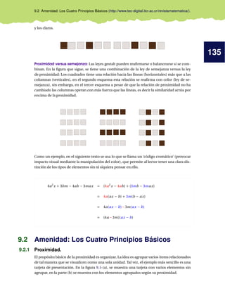 135
9.2 Amenidad: Los Cuatro Principios Básicos (http://www.tec-digital.itcr.ac.cr/revistamatematica/).
y los claros.
Proximidad versus semejanza: Las leyes gestalt pueden reaﬁrmarse o balancearse si se com-
binan. En la ﬁgura que sigue, se tiene una combinación de la ley de semejanza versus la ley
de proximidad: Los cuadrados tiene una relación hacia las líneas (horizontales) más que a las
columnas (verticales), en el segundo esquema esta relación se reaﬁrma con color (ley de se-
mejanza), sin embargo, en el tercer esquema a pesar de que la relación de proximidad no ha
cambiado las columnas operan con más fuerza que las líneas, es decir la similaridad actúa por
encima de la proximidad.
Como un ejemplo, en el siguiente texto se usa lo que se llama un ‘código cromático’ (provocar
impacto visual mediante la manipulación del color), que permite al lector tener una clara dis-
tinción de los tipos de elementos sin ni siquiera pensar en ello.
4a2
x + 3bm − 4ab − 3max = (4a2
x − 4ab) + (3mb − 3max)
= 4a(ax − b) + 3m(b − ax)
= 4a(ax − b)−3m(ax − b)
= (4a −3m)(ax − b)
9.2 Amenidad: Los Cuatro Principios Básicos
9.2.1 Proximidad.
El propósito básico de la proximidad es organizar. La idea es agrupar varios items relacionados
de tal manera que se visualicen como una sola unidad. Tal vez, el ejemplo más sencillo es una
tarjeta de presentación. En la ﬁgura 9.1-(a), se muestra una tarjeta con varios elementos sin
agrupar, en la parte (b) se muestra con los elementos agrupados según su proximidad.
 
