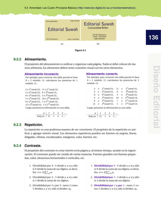 136
DiseñoEditorial
9.2 Amenidad: Los Cuatro Principios Básicos (http://www.tec-digital.itcr.ac.cr/revistamatematica/).
159-40, Talamanca
Comunidad Bribri
Limón, Costa Rica.
Editorial Suwoh
(506)-4453454
(a)
159-40, Talamanca
Comunidad Bribri
Limón, Costa Rica.
Editorial Suwoh
(506)-4453454
(b)
Figura 9.1
9.2.2 Alineamiento.
El propósito del alineamiento es uniﬁcar y organizar cada página. Nada se debe colocar de ma-
nera arbitraria, los elementos deben tener conexión visual con los otros elementos.
Alineamiento incorrecto,
Por ejemplo, para construir una tabla parcial en base
b = 2 módulo 13, calculamos las potencias de 2
módulo 13.
2 ≡ 21(mod 13), 11 ≡ 27(mod 13),
4 ≡ 22(mod 13), 9 ≡ 28(mod 13),
8 ≡ 23(mod 13), 5 ≡ 29(mod 13),
3 ≡ 24(mod 13), 10 ≡ 210(mod 13),
6 ≡ 25(mod 13), 7 ≡ 211(mod 13),
12 ≡ 26(mod 13), 1 ≡ 212(mod 13).
Luego, ponemos la información en una tabla,
a 1 2 3 4 ...
Ind2(a) 12 1 4 2 ...
Alineamiento correcto,
Por ejemplo, para construir una tabla parcial en base
b = 2 módulo 13, calculamos las potencias de 2
módulo 13.
2 ≡ 21(mod 13), 11 ≡ 27(mod 13),
4 ≡ 22(mod 13), 9 ≡ 28(mod 13),
8 ≡ 23(mod 13), 5 ≡ 29(mod 13),
3 ≡ 24(mod 13), 10 ≡ 210(mod 13),
6 ≡ 25(mod 13), 7 ≡ 211(mod 13),
12 ≡ 26(mod 13), 1 ≡ 212(mod 13).
Luego, ponemos la información en una tabla,
a 1 2 3 4 ...
Ind2(a) 12 1 4 2 ...
9.2.3 Repetición.
La repetición es una poderosa manera de ser consistente. El propósito de la repetición es uni-
ﬁcar y agregar interés visual. Los elementos repetitivos pueden ser fuentes en negrita, líneas
delgadas, viñetas, encabezados, márgenes, color, fuentes, etc.
9.2.4 Contraste.
El propósito del contraste es crear interés en la página y, al mismo tiempo, ayudar en la organi-
zación. El contraste puede ser creado de varias maneras: Fuentes grandes con fuentes peque-
ñas, color, elementos horizontales o verticales, etc.
1. Divisibilidad por 9 : 9 divide a a si y sólo
si 9 divide la suma de sus dígitos, es decir,
9|a ⇐⇒ 9 n
i=0 ai
2. Divisibilidad por 3 : 3 divide a a si y sólo
si 3 divide la suma de sus dígitos.
3. Divisibilidad por 2 y por 5 : tanto 2 como
5 dividen a a si y sólo si dividen a0.
1. Divisibilidad por 9 : 9 divide a a si y sólo
si 9 divide la suma de sus dígitos, es decir,
9|a ⇐⇒ 9 n
i=0 ai
2. Divisibilidad por 3 : 3 divide a a si y sólo
si 3 divide la suma de sus dígitos.
3. Divisibilidad por 2 y por 5 : tanto 2 co-
mo 5 dividen a a si y sólo si dividen a0.
 