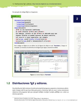 2
LATEX:Primerospasos
1.2 Distribuciones TEX y editores. (http://www.tec-digital.itcr.ac.cr/revistamatematica/).
Un ejemplo de código LATEX es el siguiente:
Ejemplo 1.1
documentclass{article}
usepackage{amsmath}
usepackage[T1]{fontenc}
usepackage[latin1]{inputenc}
begin{document}
$0^0$ es una expresión indefinida.
Si $a>0$ entonces $a^0=1$ pero $0^a=0.$
Sin embargo, convenir en que $0^0=1$ es adecuado para que
algunas fórmulas se puedan expresar de manera sencilla,
sin recurrir a casos especiales, por ejemplo
$$e^x=sum _{n=0}^{infty }frac{x^n}{n!}$$
$$(x+a)^n=sum_{k=0}^n binom{n}{k}x^k a^{n-k}$$
end{document}
Este código se digita en un editor (en la ﬁgura de abajo se usó Texmaker) y luego se
compila. La ventana a la derecha en la ﬁgura que sigue, muestra la salida:
Figura 1.1. Sesión LATEX en Texmaker
1.2 Distribuciones TEX y editores.
Una distribución TEX contiene el núcleo principal del programa, paquetes y extensiones adicio-
nales: Integra todo lo que hace falta para poner a funcionar TEX con una o varias extensiones
(dialectos) del programa TEX (por ejemplo XeLATEX, ConTEXt, LuaTEX, pdfLATEX, etc.) sobre un
sistema operativo.
Edición de Textos Cientíﬁcos con LaTeX. Walter Mora F., Alex Borbón A.
Derechos Reservados © 2014 Revista digital Matemática, Educación e Internet (www.tec-digital.itcr.ac.cr/revistamatematica/)
 
