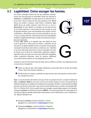 137
9.3 Legibilidad: Cómo escoger las fuentes. (http://www.tec-digital.itcr.ac.cr/revistamatematica/).
9.3 Legibilidad: Cómo escoger las fuentes.
Los cuatro principios básicos de los que hablamos anterior-
mente son una guía para la amenidad. Ahora nos interesa la
legibilidad. La legibilidad nos debe guiar en la selección de ti-
po de letra. Hay tres tipos de letra que podemos usar: Serif
(letras con serifas o ‘remates’, como Times o Palatino), sans
serif (letras sin serifas ‘remates’ como Helvetica o Arial) y
decorativa. El texto serif se considera el más fácil de leer
en los textos impresos y cansa menos la vista cuando se trata
de grandes bloques, pues está diseñado para ayudar al lector
a identiﬁcar y discriminar entre las letras especíﬁcas, por eso
se usa en cuerpo del texto. Proporciona efecto de tranquilidad,
modiﬁca el signiﬁcado del texto y añade connotaciones especí-
ﬁcas a lo expresado.
El texto sans serif es el segundo tipo más leíble de texto
y por lo general se utiliza para los títulos y subtítulos de las
secciones y se aplica también a textos con fuente muy pequeña
(manuales de artefactos electrónicos, medicinas, etc.) También
es un texto adecuado para textos cortos en pantalla. Este tipo
de fuente crea el efecto de modernidad, sobriedad, alegría y
seguridad. Hay que tomar en cuenta que diferentes tipografías
atraen audiencias diferentes, tanto de manera subliminal
como abiertamente (piense en una tipografía para niños).
Cuando se trata de seleccionar tipos de letras para un folleto o un libro, una regla general que
se menciona es la siguiente,
1 Utilice un tipo de letra serif simple, fácilmente reconocido para el cuerpo del trabajo
(Times, Times New Roman, Palatino,...).
2 Divida el texto con títulos y subtítulos en tipo de letra sans serif (puede ser Arial o helve-
tica, aunque hay otras).
LATEX no usa las fuentes del sistema sino que tiene sus propias fuentes. Las fuente default de
LATEX es Computer Modern, tal vez por esto sea una fuente usada en exceso. Para optimizar la
calidad de impresión y también de visualización en pantalla (vía PDF), es adecuado forzar LATEX
para que use fuentes “postscript” (que vienen con las distribuciones actuales, por ejemplo Mik-
TeX 2.x o TeXLive 2012). Esto se puede hacer, por ejemplo, usando algún paquete. Por ejemplo,
el paquete pslatex o la familia de fuentes PSNFSS. En la documentación de cada paquete se
encuentran algunos detalles adicionales relacionados con la codiﬁcación u otra consideracio-
nes. Algunos ejemplos son,
El paquete pslatex: La fuente default es “Times”.
Agregamos en el preámbulo usepackage{pslatex}
El paquete mathpazo: La fuente default es “Palatino”.
Agregamos en el preámbulo usepackage{mathpazo}
 