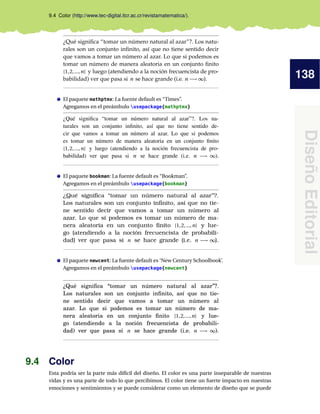138
DiseñoEditorial
9.4 Color (http://www.tec-digital.itcr.ac.cr/revistamatematica/).
¿Qué signiﬁca “tomar un número natural al azar”?. Los natu-
rales son un conjunto inﬁnito, así que no tiene sentido decir
que vamos a tomar un número al azar. Lo que si podemos es
tomar un número de manera aleatoria en un conjunto ﬁnito
{1,2,...,n} y luego (atendiendo a la noción frecuencista de pro-
babilidad) ver que pasa si n se hace grande (i.e. n −→ ∞).
El paquete mathptmx: La fuente default es “Times”.
Agregamos en el preámbulo usepackage{mathptmx}
¿Qué signiﬁca “tomar un número natural al azar”?. Los na-
turales son un conjunto inﬁnito, así que no tiene sentido de-
cir que vamos a tomar un número al azar. Lo que si podemos
es tomar un número de manera aleatoria en un conjunto ﬁnito
{1,2,...,n} y luego (atendiendo a la noción frecuencista de pro-
babilidad) ver que pasa si n se hace grande (i.e. n −→ ∞).
El paquete bookman: La fuente default es “Bookman”.
Agregamos en el preámbulo usepackage{bookman}
¿Qué signiﬁca “tomar un número natural al azar”?.
Los naturales son un conjunto inﬁnito, así que no tie-
ne sentido decir que vamos a tomar un número al
azar. Lo que si podemos es tomar un número de ma-
nera aleatoria en un conjunto ﬁnito {1,2,...,n} y lue-
go (atendiendo a la noción frecuencista de probabili-
dad) ver que pasa si n se hace grande (i.e. n −→ ∞).
El paquete newcent: La fuente default es ‘New Century Schoolbook’.
Agregamos en el preámbulo usepackage{newcent}
¿Qué signiﬁca “tomar un número natural al azar”?.
Los naturales son un conjunto inﬁnito, así que no tie-
ne sentido decir que vamos a tomar un número al
azar. Lo que si podemos es tomar un número de ma-
nera aleatoria en un conjunto ﬁnito {1,2,...,n} y lue-
go (atendiendo a la noción frecuencista de probabili-
dad) ver que pasa si n se hace grande (i.e. n −→ ∞).
9.4 Color
Esta podría ser la parte más difícil del diseño. El color es una parte inseparable de nuestras
vidas y es una parte de todo lo que percibimos. El color tiene un fuerte impacto en nuestras
emociones y sentimientos y se puede considerar como un elemento de diseño que se puede
 